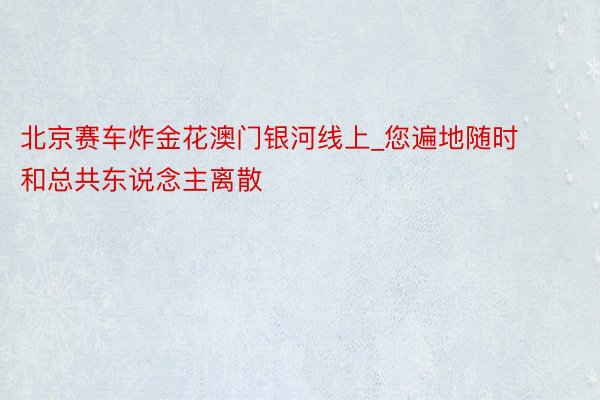 北京赛车炸金花澳门银河线上_您遍地随时和总共东说念主离散