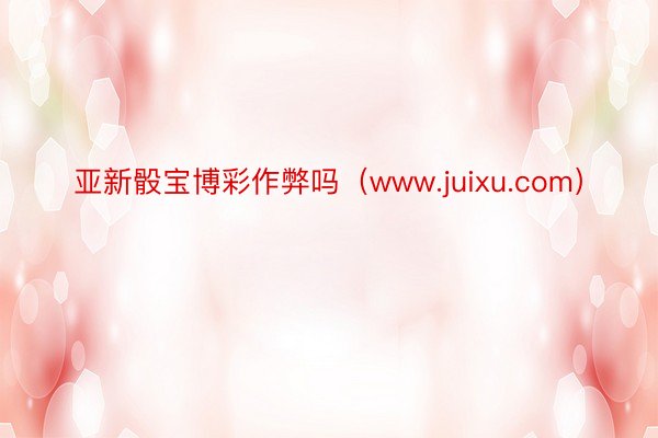 亚新骰宝博彩作弊吗（www.juixu.com）