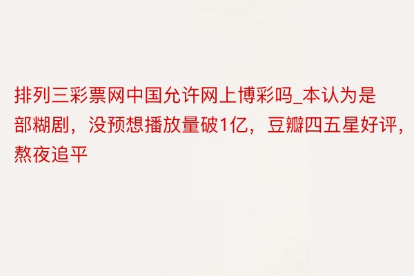 排列三彩票网中国允许网上博彩吗_本认为是部糊剧，没预想播放量破1亿，豆瓣四五星好评，熬夜追平