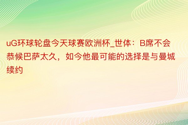 uG环球轮盘今天球赛欧洲杯_世体：B席不会恭候巴萨太久，如今他最可能的选择是与曼城续约