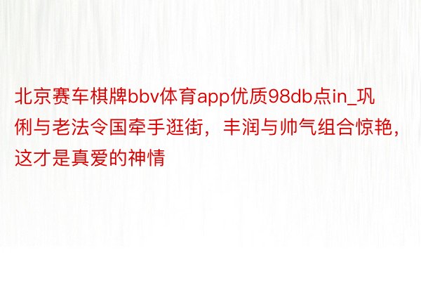 北京赛车棋牌bbv体育app优质98db点in_巩俐与老法令国牵手逛街，丰润与帅气组合惊艳，这才是真爱的神情