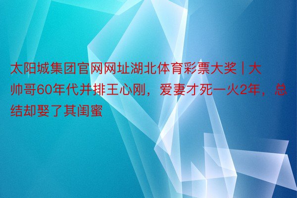 太阳城集团官网网址湖北体育彩票大奖 | 大帅哥60年代并排王心刚，爱妻才死一火2年，总结却娶了其闺蜜