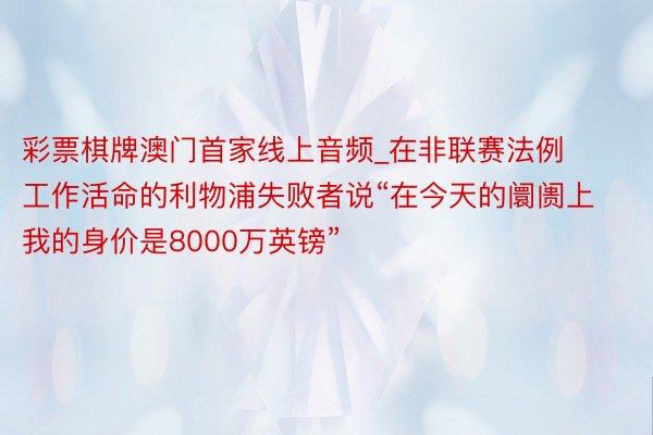 彩票棋牌澳门首家线上音频_在非联赛法例工作活命的利物浦失败者说“在今天的阛阓上我的身价是8000万英镑”