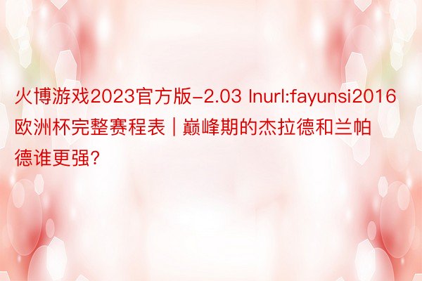 火博游戏2023官方版-2.03 Inurl:fayunsi2016欧洲杯完整赛程表 | 巅峰期的杰拉德和兰帕德谁更强?