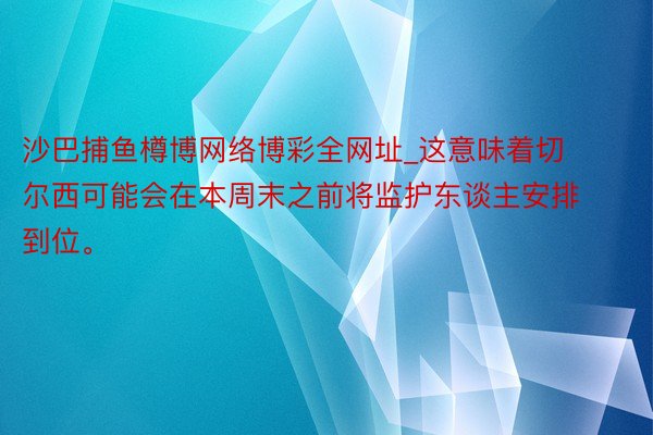 沙巴捕鱼樽博网络博彩全网址_这意味着切尔西可能会在本周末之前将监护东谈主安排到位。