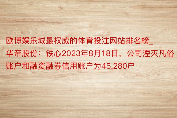 欧博娱乐城最权威的体育投注网站排名榜_华帝股份：铁心2023年8月18日，公司湮灭凡俗账户和融资融券信用账户为45,280户