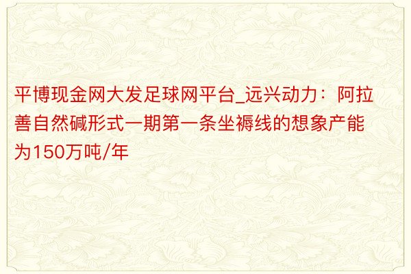 平博现金网大发足球网平台_远兴动力：阿拉善自然碱形式一期第一条坐褥线的想象产能为150万吨/年