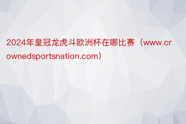 2024年皇冠龙虎斗欧洲杯在哪比赛（www.crownedsportsnation.com）