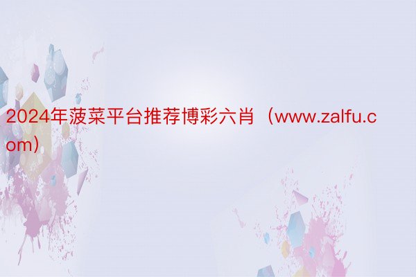 2024年菠菜平台推荐博彩六肖（www.zalfu.com）