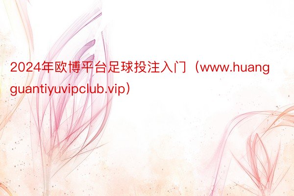 2024年欧博平台足球投注入门（www.huangguantiyuvipclub.vip）