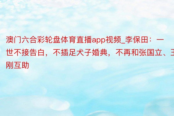 澳门六合彩轮盘体育直播app视频_李保田：一世不接告白，不插