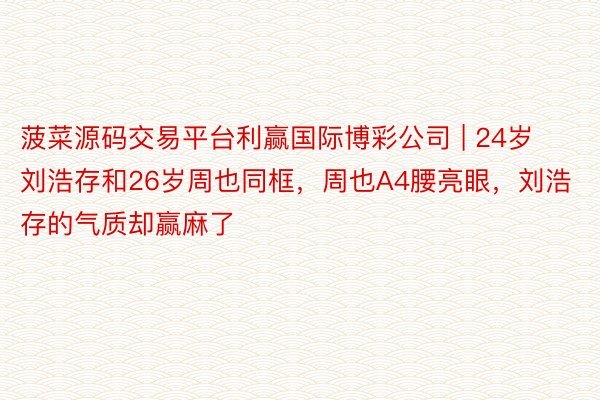 菠菜源码交易平台利赢国际博彩公司 | 24岁刘浩存和26岁周