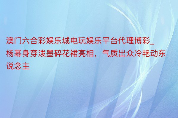 澳门六合彩娱乐城电玩娱乐平台代理博彩_杨幂身穿泼墨碎花裙亮相，气质出众冷艳动东说念主