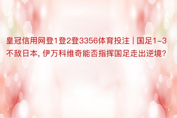 皇冠信用网登1登2登3356体育投注 | 国足1-3不敌日本, 伊万科维奇能否指挥国足走出逆境?