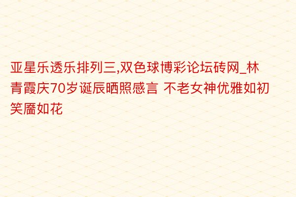 亚星乐透乐排列三,双色球博彩论坛砖网_林青霞庆70岁诞辰晒照感言 不老女神优雅如初笑靥如花