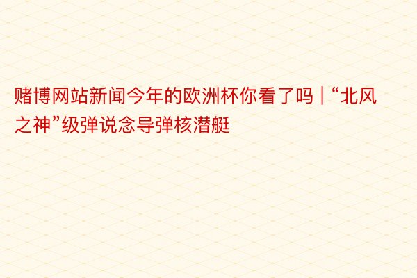 赌博网站新闻今年的欧洲杯你看了吗 | “北风之神”级弹说念导弹核潜艇