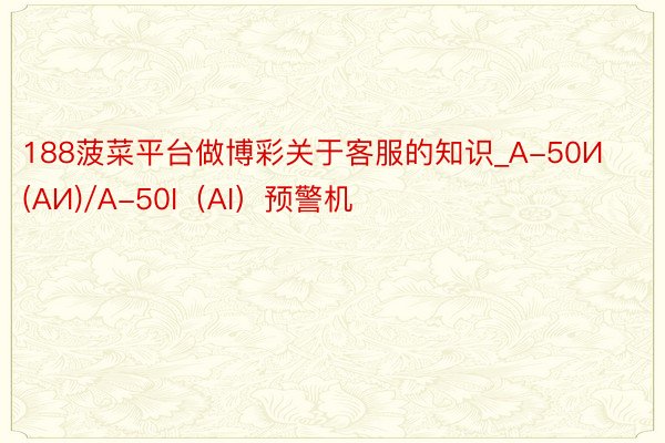 188菠菜平台做博彩关于客服的知识_А-50И(АИ)/A-50I（AI）预警机