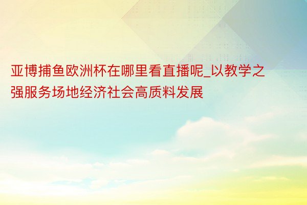 亚博捕鱼欧洲杯在哪里看直播呢_以教学之强服务场地经济社会高质