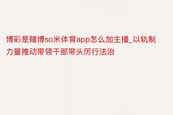 博彩是赌博so米体育app怎么加主播_以轨制力量推动带领干部