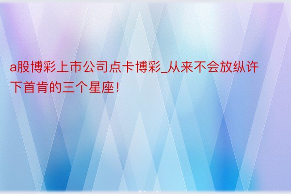 a股博彩上市公司点卡博彩_从来不会放纵许下首肯的三个星座！