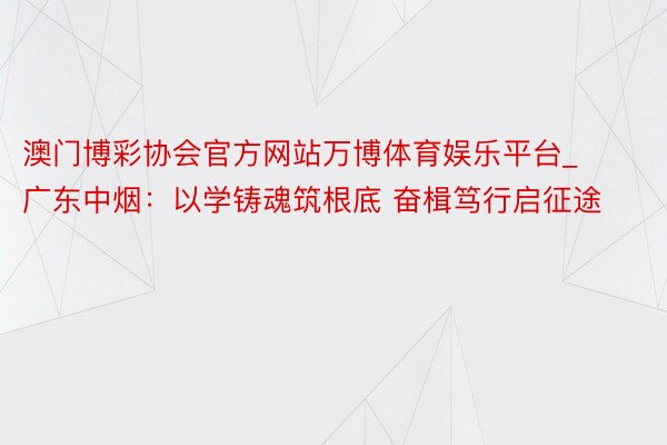 澳门博彩协会官方网站万博体育娱乐平台_广东中烟：以学铸魂筑根