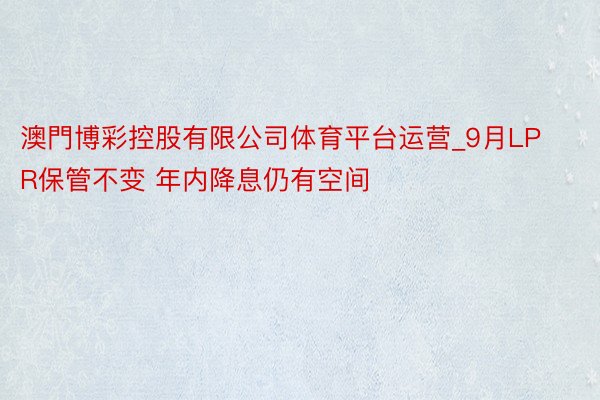 澳門博彩控股有限公司体育平台运营_9月LPR保管不变 年内降