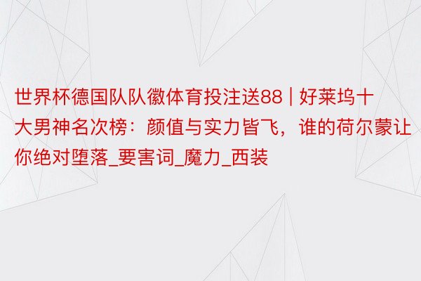 世界杯德国队队徽体育投注送88 | 好莱坞十大男神名次榜:颜值与实力皆飞,谁的荷尔蒙让你绝对堕落_要害词_魔力_西装