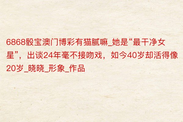 6868骰宝澳门博彩有猫腻嘛_她是“最干净女星”,出谈24年毫不接吻戏,如今40岁却活得像20岁_晓晓_形象_作品