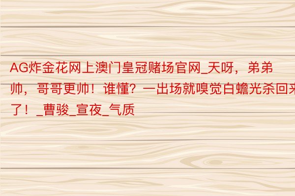 AG炸金花网上澳门皇冠赌场官网_天呀,弟弟帅,哥哥更帅!谁懂?一出场就嗅觉白蟾光杀回来了!_曹骏_宣夜_气质